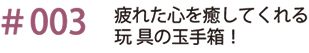 ＃003　疲れた心を癒してくれる玩具の玉手箱！